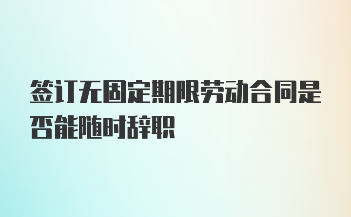 签订无固定期限劳动合同是否能随时辞职