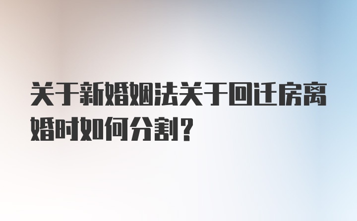 关于新婚姻法关于回迁房离婚时如何分割？