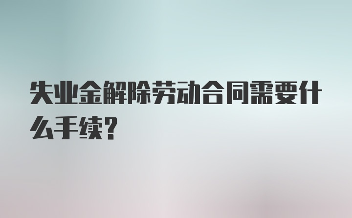 失业金解除劳动合同需要什么手续？