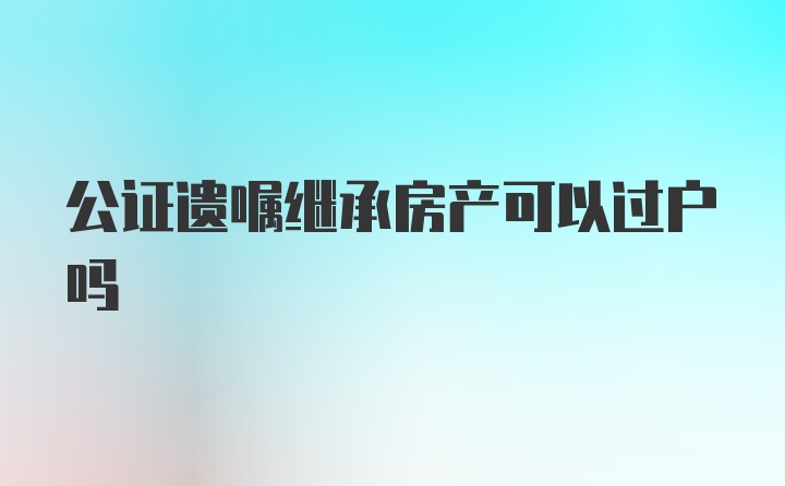 公证遗嘱继承房产可以过户吗