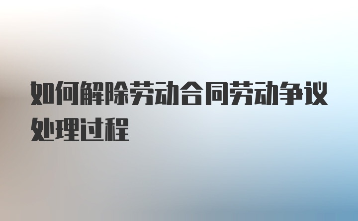 如何解除劳动合同劳动争议处理过程