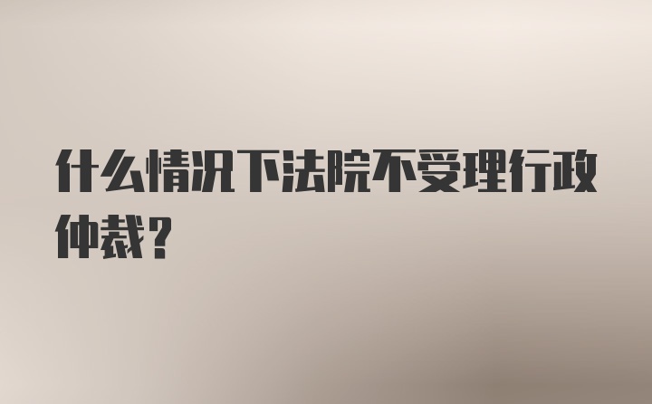 什么情况下法院不受理行政仲裁？