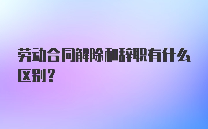 劳动合同解除和辞职有什么区别？