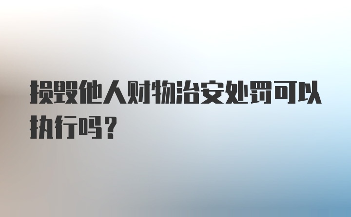 损毁他人财物治安处罚可以执行吗?