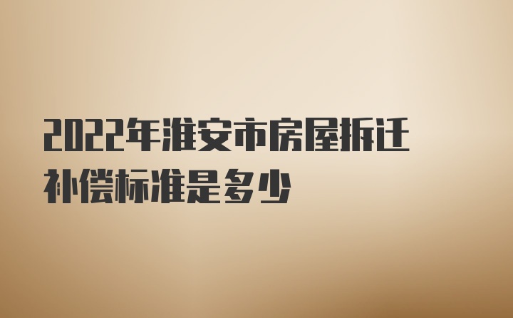 2022年淮安市房屋拆迁补偿标准是多少