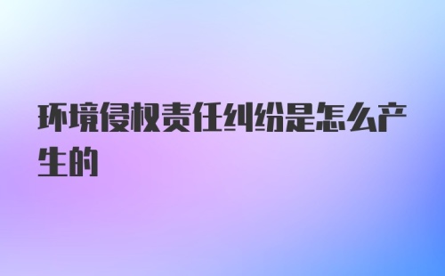 环境侵权责任纠纷是怎么产生的