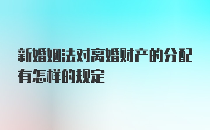 新婚姻法对离婚财产的分配有怎样的规定