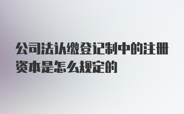 公司法认缴登记制中的注册资本是怎么规定的