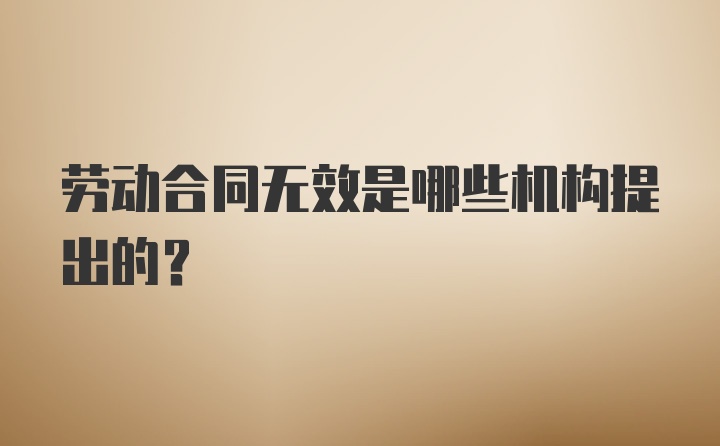 劳动合同无效是哪些机构提出的？