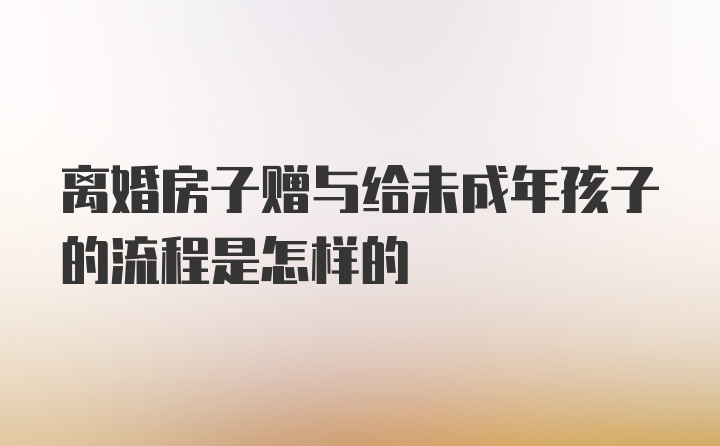 离婚房子赠与给未成年孩子的流程是怎样的