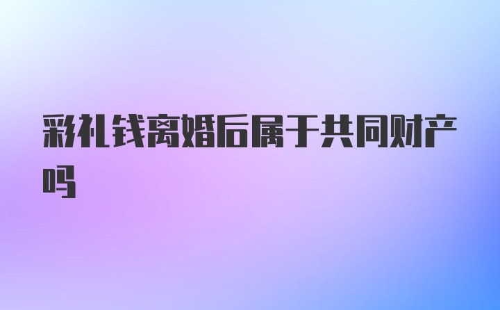 彩礼钱离婚后属于共同财产吗