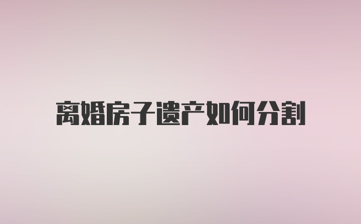 离婚房子遗产如何分割