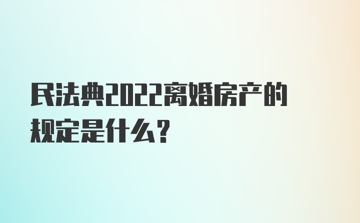 民法典2022离婚房产的规定是什么？