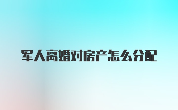 军人离婚对房产怎么分配