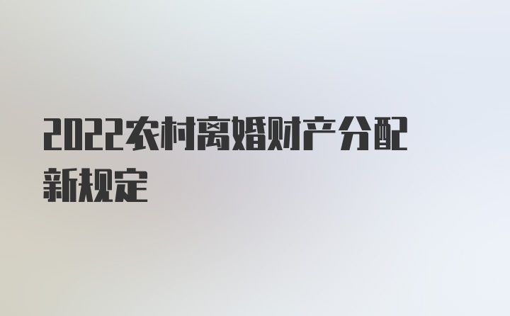 2022农村离婚财产分配新规定