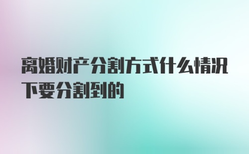 离婚财产分割方式什么情况下要分割到的