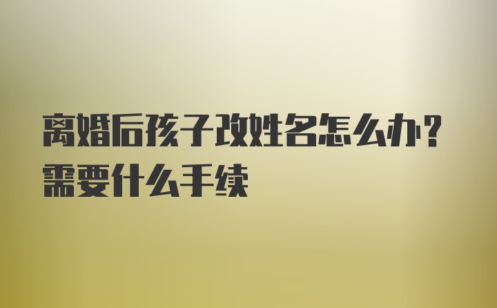 离婚后孩子改姓名怎么办？需要什么手续