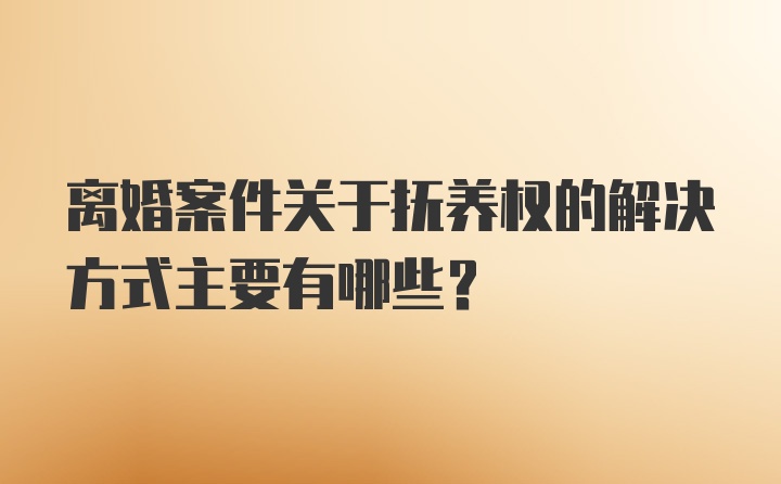 离婚案件关于抚养权的解决方式主要有哪些？