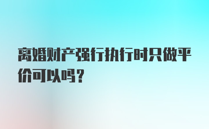 离婚财产强行执行时只做平价可以吗?