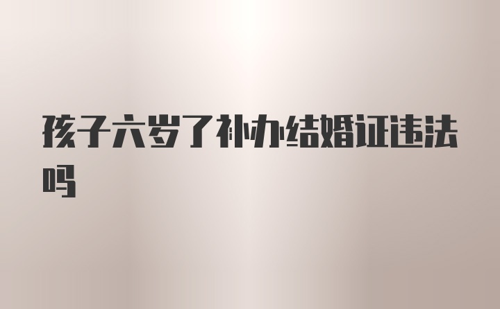 孩子六岁了补办结婚证违法吗