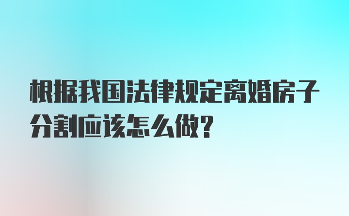 根据我国法律规定离婚房子分割应该怎么做？