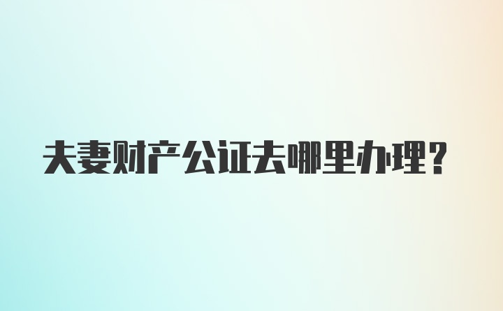 夫妻财产公证去哪里办理?