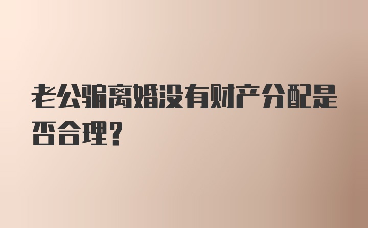 老公骗离婚没有财产分配是否合理？