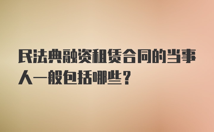 民法典融资租赁合同的当事人一般包括哪些?