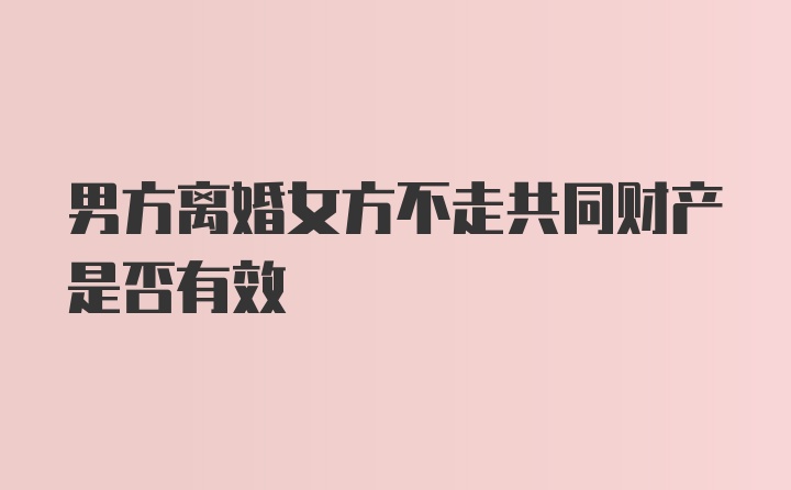 男方离婚女方不走共同财产是否有效