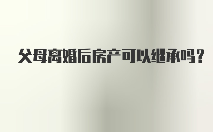 父母离婚后房产可以继承吗？