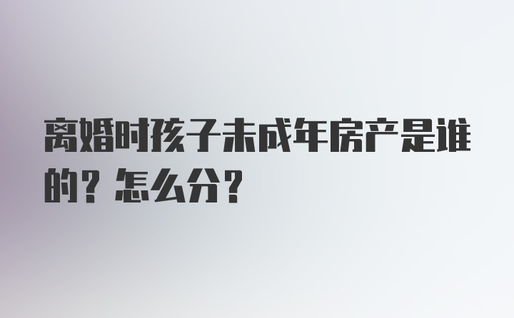 离婚时孩子未成年房产是谁的？怎么分？