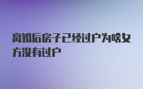 离婚后房子已经过户为啥女方没有过户