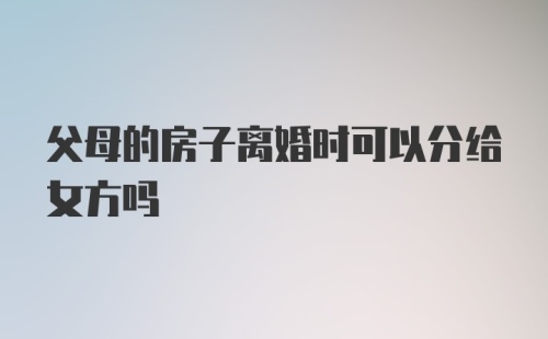 父母的房子离婚时可以分给女方吗