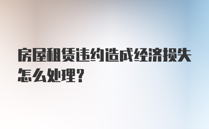 房屋租赁违约造成经济损失怎么处理？