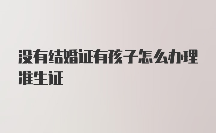 没有结婚证有孩子怎么办理准生证