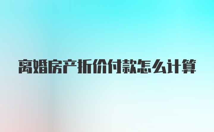 离婚房产折价付款怎么计算