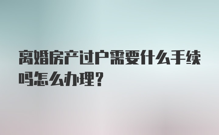 离婚房产过户需要什么手续吗怎么办理？