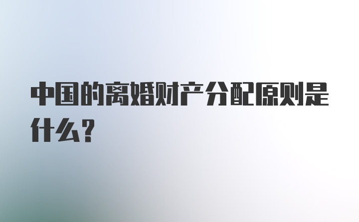 中国的离婚财产分配原则是什么？