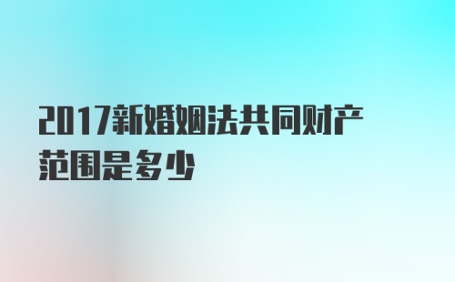 2017新婚姻法共同财产范围是多少