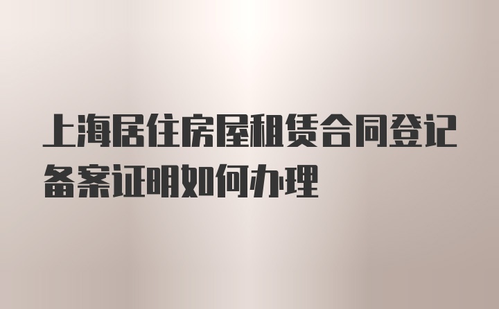 上海居住房屋租赁合同登记备案证明如何办理