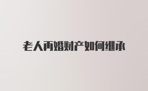 老人再婚财产如何继承