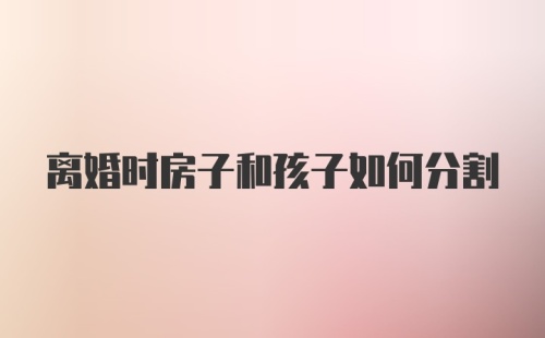 离婚时房子和孩子如何分割