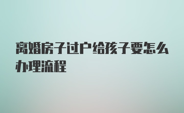 离婚房子过户给孩子要怎么办理流程