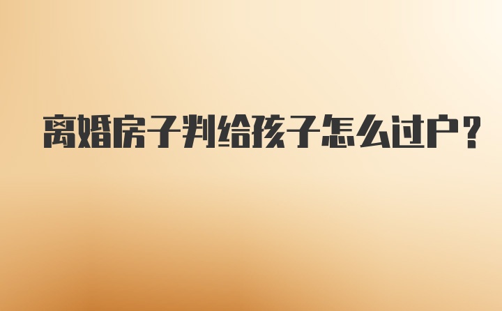 离婚房子判给孩子怎么过户？