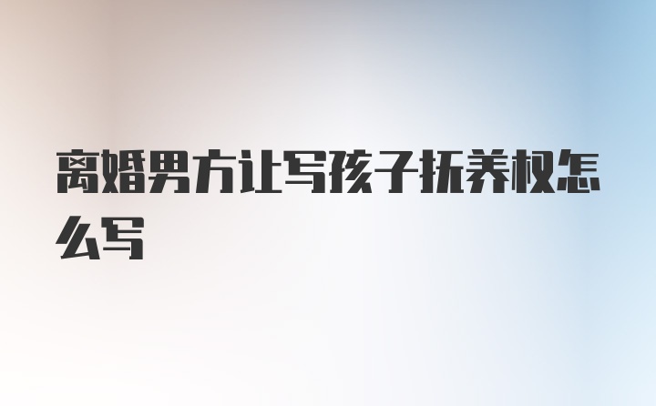 离婚男方让写孩子抚养权怎么写