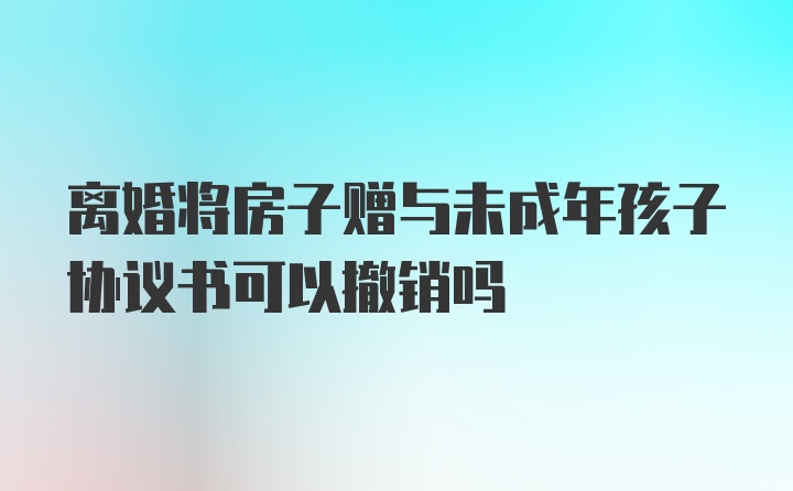 离婚将房子赠与未成年孩子协议书可以撤销吗