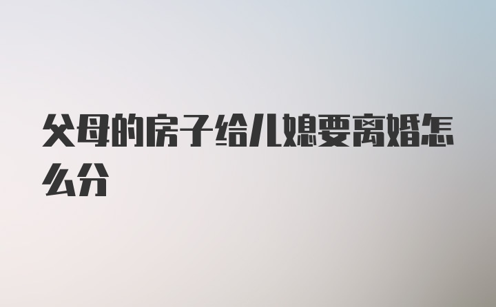 父母的房子给儿媳要离婚怎么分