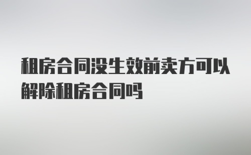 租房合同没生效前卖方可以解除租房合同吗