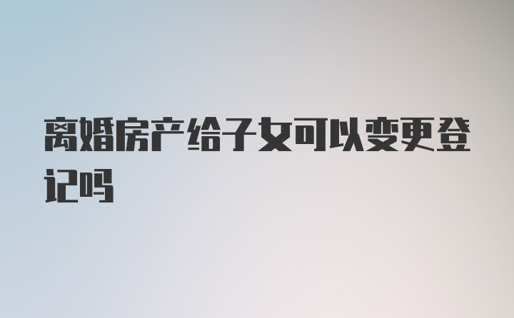 离婚房产给子女可以变更登记吗