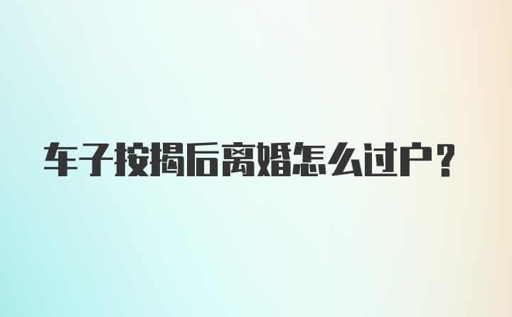 车子按揭后离婚怎么过户？